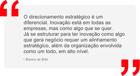 O direcionamento estratégico é um diferencial. Inovação está em todas as empresas, mas como algo que se quer. Já se estruturar para ter inovação como algo que gera negócio requer um alinhamento estratégico, além da organização envolvida como um todo, em alto nível.