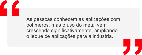 As pessoas conhecem as aplicações com polímeros, mas o uso do metal vem crescendo significativamente, ampliando o leque de aplicações para a indústria.