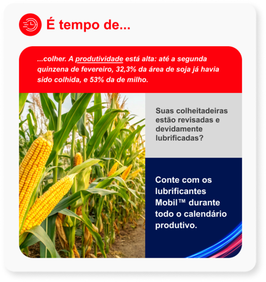 ...colher. A produtividade está alta: até a segunda quinzena de fevereiro, 32,3% da área de soja já havia sido colhida, e 53% da de milho. Suas colheitadeiras estão revisadas e devidamente lubrificadas? Conte com os lubrificantes Mobil™ durante todo o calendário produtivo. 